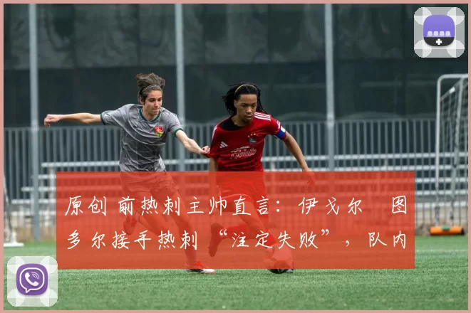 原创 前热刺主帅直言:伊戈尔・图多尔接手热刺 “注定失败”,队内氛围 “ toxic 至极”