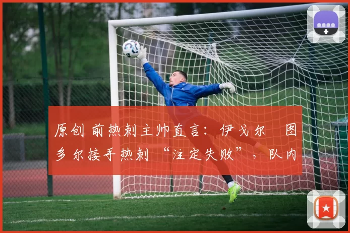 原创 前热刺主帅直言:伊戈尔・图多尔接手热刺 “注定失败”,队内氛围 “ toxic 至极”