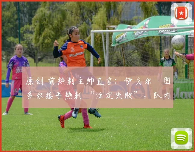 原创 前热刺主帅直言:伊戈尔・图多尔接手热刺 “注定失败”,队内氛围 “ toxic 至极”