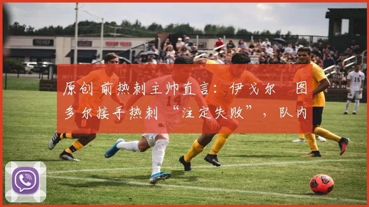 原创 前热刺主帅直言:伊戈尔・图多尔接手热刺 “注定失败”,队内氛围 “ toxic 至极”