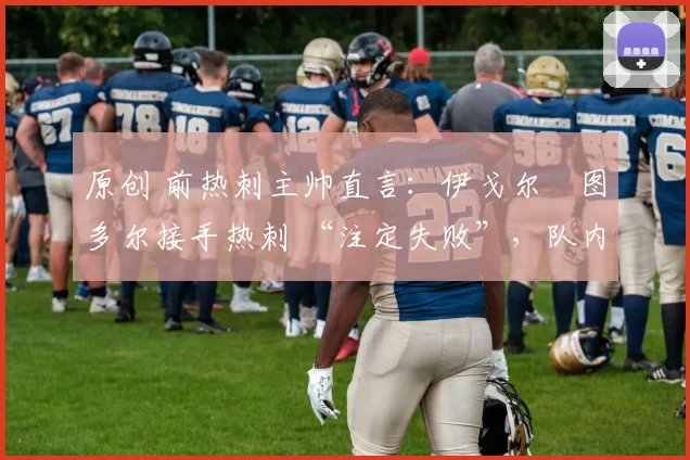 原创 前热刺主帅直言：伊戈尔・图多尔接手热刺 “注定失败”，队内氛围 “ toxic 至极”