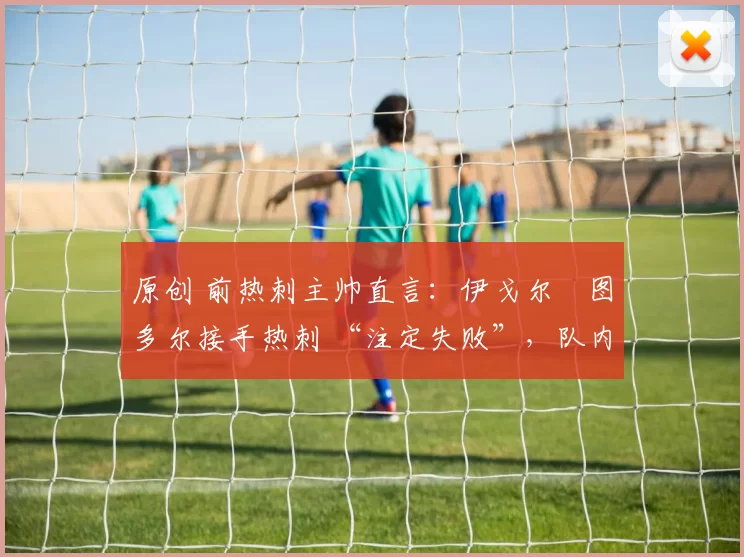 原创 前热刺主帅直言：伊戈尔・图多尔接手热刺 “注定失败”，队内氛围 “ toxic 至极”