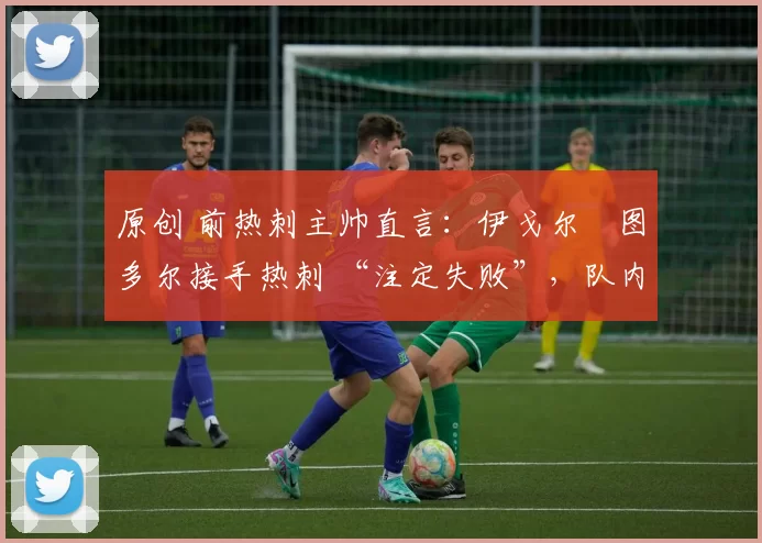 原创 前热刺主帅直言:伊戈尔・图多尔接手热刺 “注定失败”,队内氛围 “ toxic 至极”