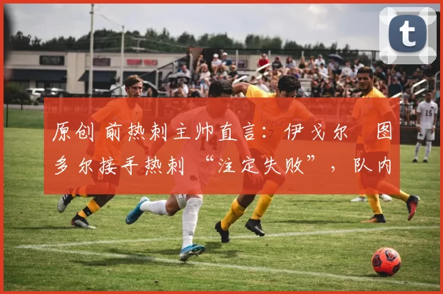 原创 前热刺主帅直言:伊戈尔・图多尔接手热刺 “注定失败”,队内氛围 “ toxic 至极”