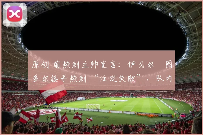 原创 前热刺主帅直言:伊戈尔・图多尔接手热刺 “注定失败”,队内氛围 “ toxic 至极”