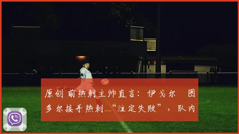 原创 前热刺主帅直言：伊戈尔・图多尔接手热刺 “注定失败”，队内氛围 “ toxic 至极”