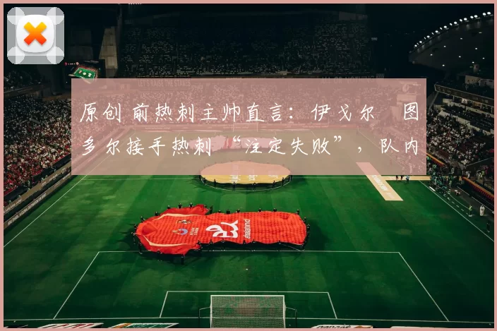 原创 前热刺主帅直言:伊戈尔・图多尔接手热刺 “注定失败”,队内氛围 “ toxic 至极”