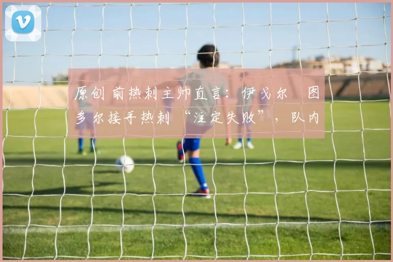 原创 前热刺主帅直言:伊戈尔・图多尔接手热刺 “注定失败”,队内氛围 “ toxic 至极”