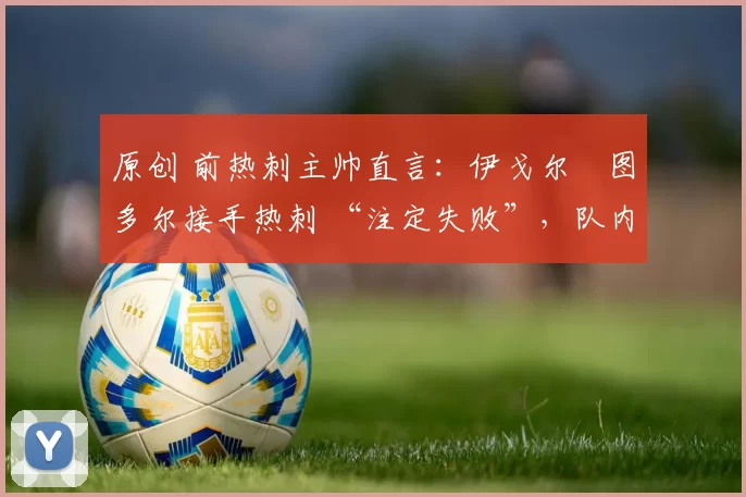 原创 前热刺主帅直言:伊戈尔・图多尔接手热刺 “注定失败”,队内氛围 “ toxic 至极”