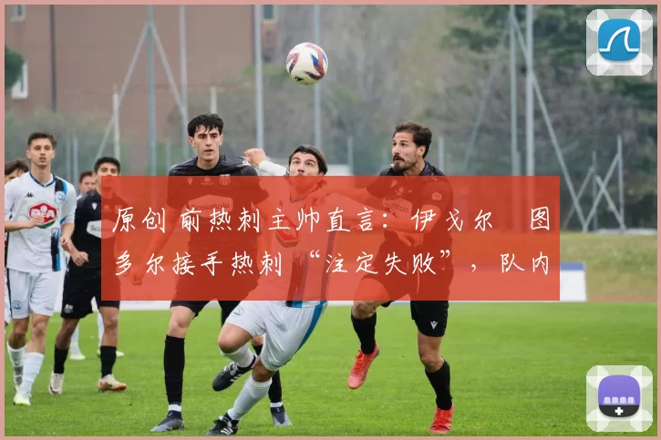 原创 前热刺主帅直言:伊戈尔・图多尔接手热刺 “注定失败”,队内氛围 “ toxic 至极”