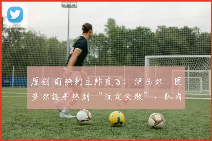 原创 前热刺主帅直言:伊戈尔・图多尔接手热刺 “注定失败”,队内氛围 “ toxic 至极”