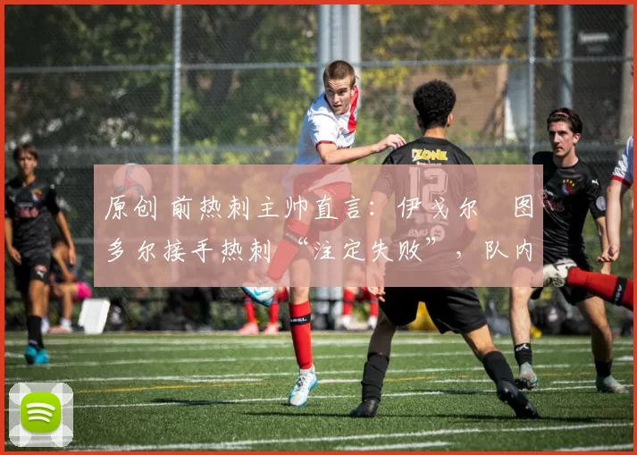 原创 前热刺主帅直言:伊戈尔・图多尔接手热刺 “注定失败”,队内氛围 “ toxic 至极”