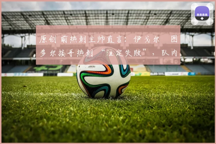 原创 前热刺主帅直言:伊戈尔・图多尔接手热刺 “注定失败”,队内氛围 “ toxic 至极”