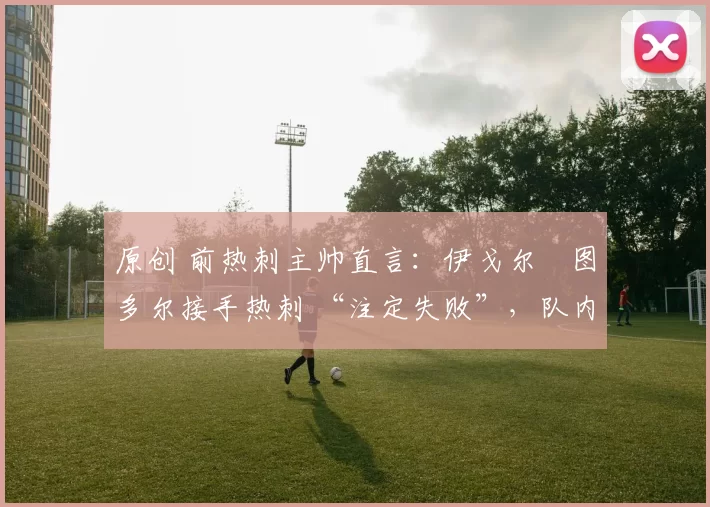 原创 前热刺主帅直言：伊戈尔・图多尔接手热刺 “注定失败”，队内氛围 “ toxic 至极”