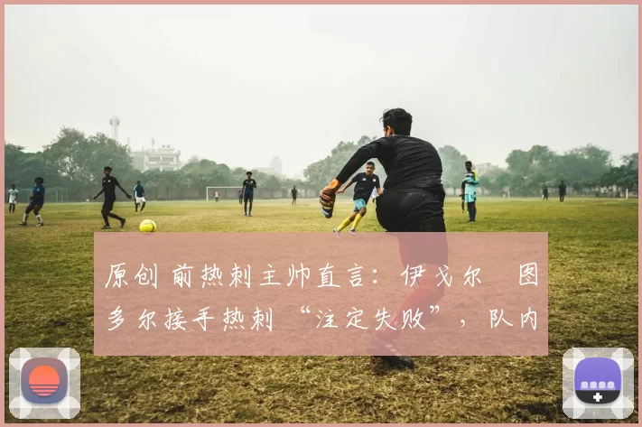 原创 前热刺主帅直言:伊戈尔・图多尔接手热刺 “注定失败”,队内氛围 “ toxic 至极”