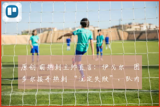 原创 前热刺主帅直言：伊戈尔・图多尔接手热刺 “注定失败”，队内氛围 “ toxic 至极”