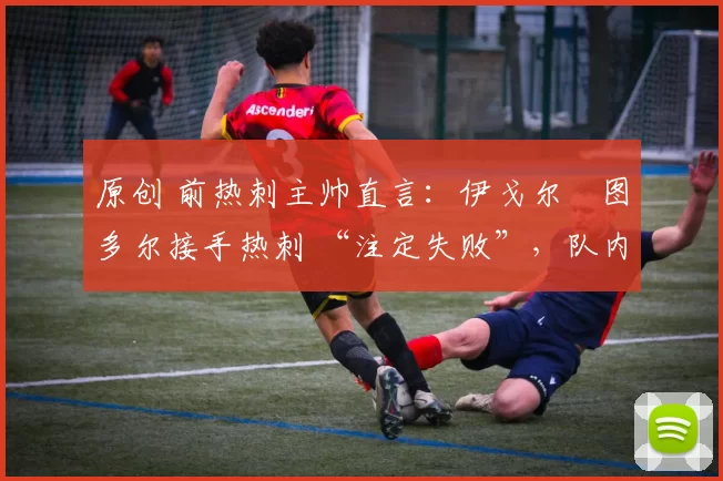 原创 前热刺主帅直言:伊戈尔・图多尔接手热刺 “注定失败”,队内氛围 “ toxic 至极”