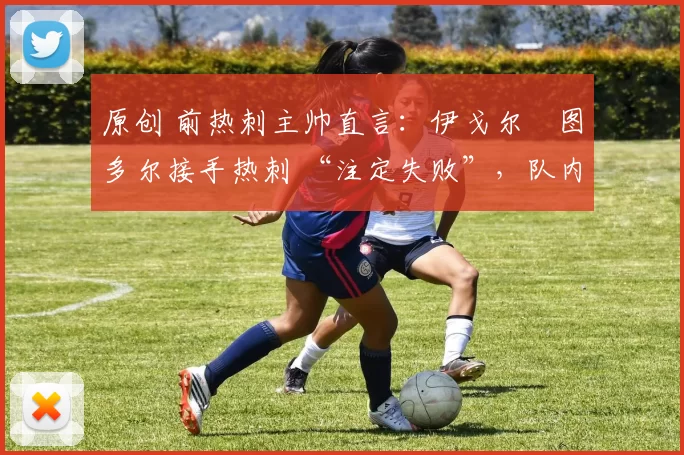 原创 前热刺主帅直言:伊戈尔・图多尔接手热刺 “注定失败”,队内氛围 “ toxic 至极”