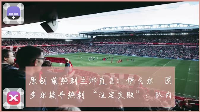 原创 前热刺主帅直言：伊戈尔・图多尔接手热刺 “注定失败”，队内氛围 “ toxic 至极”