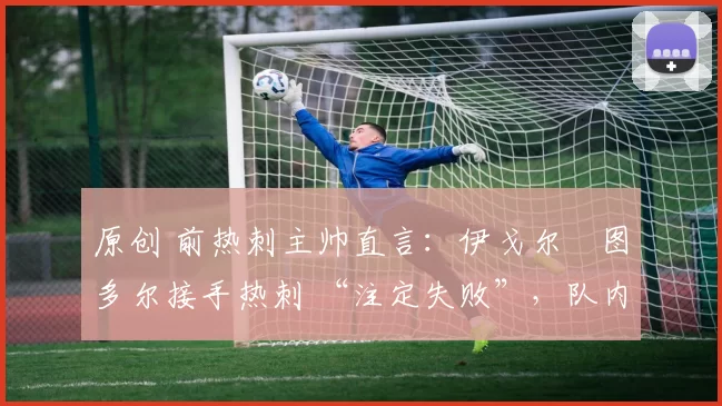 原创 前热刺主帅直言:伊戈尔・图多尔接手热刺 “注定失败”,队内氛围 “ toxic 至极”