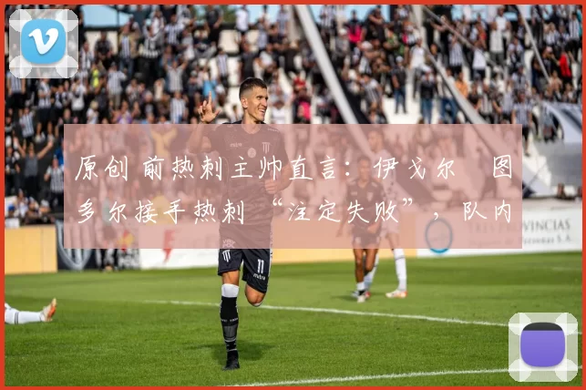 原创 前热刺主帅直言:伊戈尔・图多尔接手热刺 “注定失败”,队内氛围 “ toxic 至极”