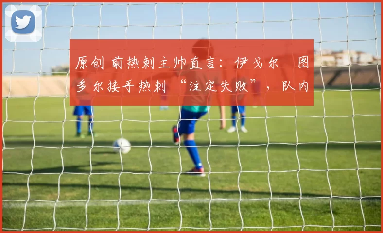 原创 前热刺主帅直言:伊戈尔・图多尔接手热刺 “注定失败”,队内氛围 “ toxic 至极”