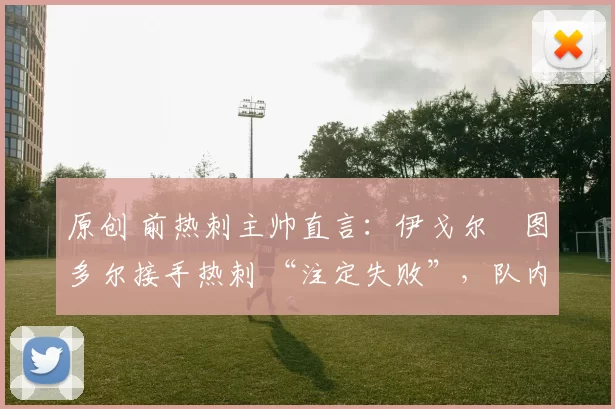 原创 前热刺主帅直言:伊戈尔・图多尔接手热刺 “注定失败”,队内氛围 “ toxic 至极”