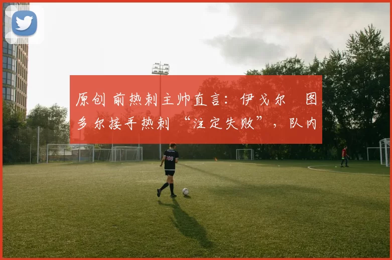 原创 前热刺主帅直言：伊戈尔・图多尔接手热刺 “注定失败”，队内氛围 “ toxic 至极”