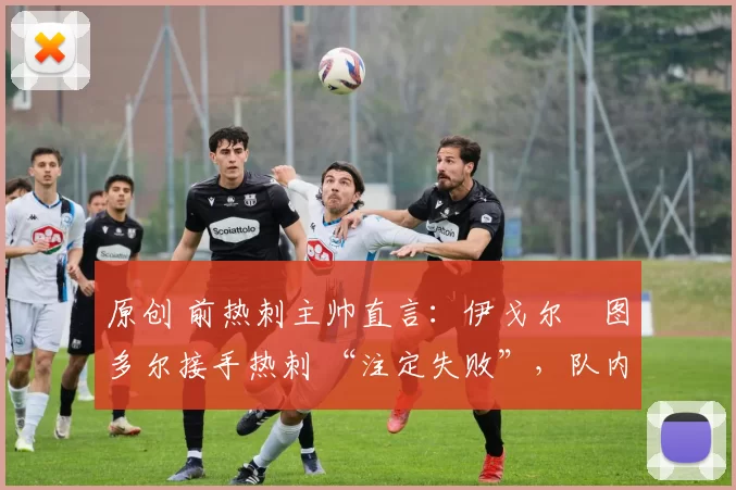 原创 前热刺主帅直言:伊戈尔・图多尔接手热刺 “注定失败”,队内氛围 “ toxic 至极”