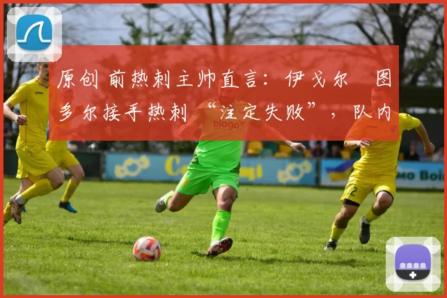 原创 前热刺主帅直言：伊戈尔・图多尔接手热刺 “注定失败”，队内氛围 “ toxic 至极”