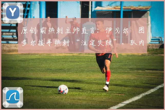 原创 前热刺主帅直言:伊戈尔・图多尔接手热刺 “注定失败”,队内氛围 “ toxic 至极”