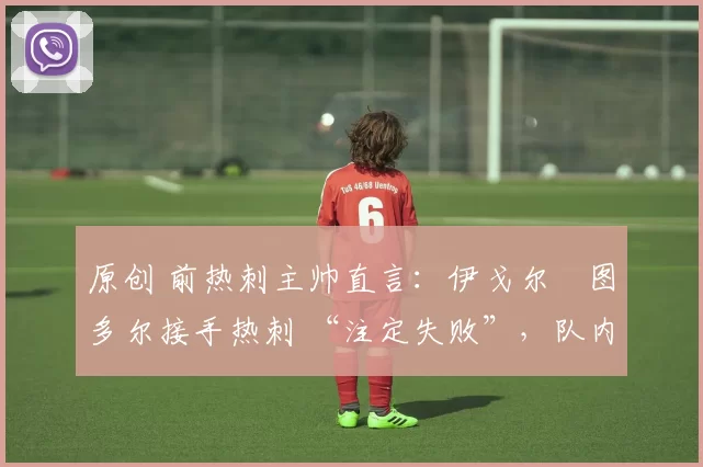 原创 前热刺主帅直言:伊戈尔・图多尔接手热刺 “注定失败”,队内氛围 “ toxic 至极”