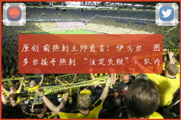 原创 前热刺主帅直言:伊戈尔・图多尔接手热刺 “注定失败”,队内氛围 “ toxic 至极”