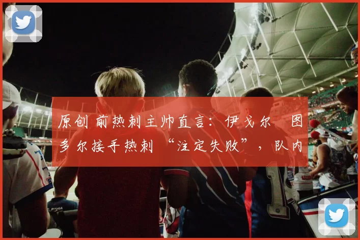 原创 前热刺主帅直言:伊戈尔・图多尔接手热刺 “注定失败”,队内氛围 “ toxic 至极”