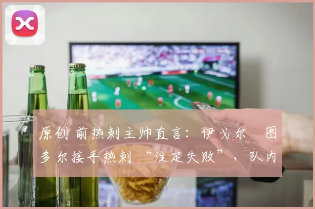 原创 前热刺主帅直言:伊戈尔・图多尔接手热刺 “注定失败”,队内氛围 “ toxic 至极”