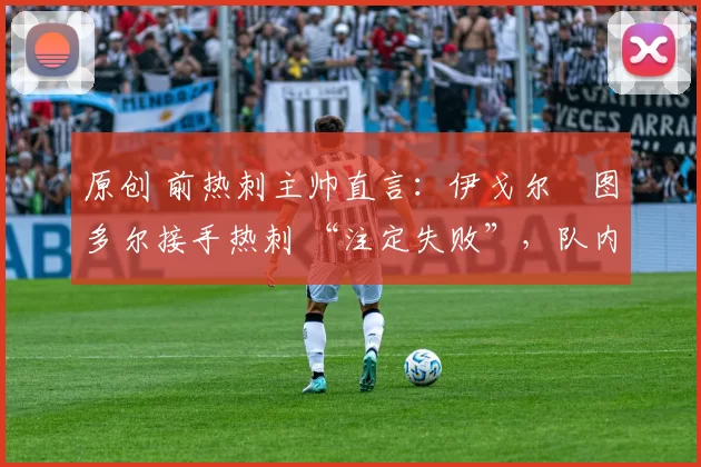 原创 前热刺主帅直言:伊戈尔・图多尔接手热刺 “注定失败”,队内氛围 “ toxic 至极”