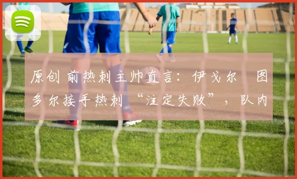 原创 前热刺主帅直言:伊戈尔・图多尔接手热刺 “注定失败”,队内氛围 “ toxic 至极”