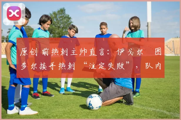 原创 前热刺主帅直言:伊戈尔・图多尔接手热刺 “注定失败”,队内氛围 “ toxic 至极”