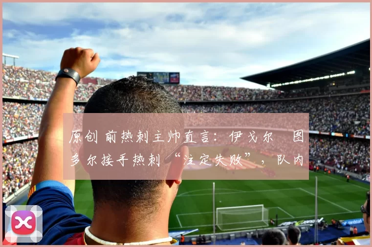 原创 前热刺主帅直言:伊戈尔・图多尔接手热刺 “注定失败”,队内氛围 “ toxic 至极”