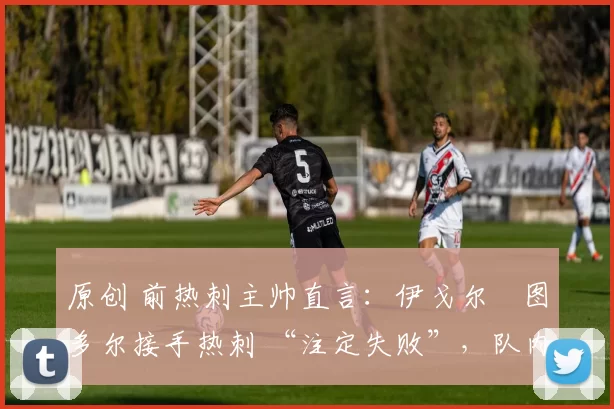 原创 前热刺主帅直言:伊戈尔・图多尔接手热刺 “注定失败”,队内氛围 “ toxic 至极”