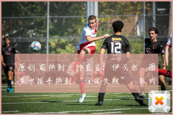 原创 前热刺主帅直言:伊戈尔・图多尔接手热刺 “注定失败”,队内氛围 “ toxic 至极”