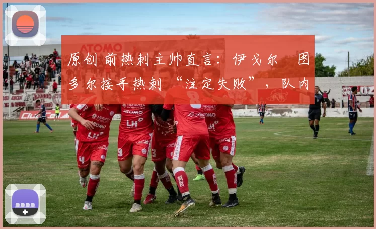原创 前热刺主帅直言：伊戈尔・图多尔接手热刺 “注定失败”，队内氛围 “ toxic 至极”