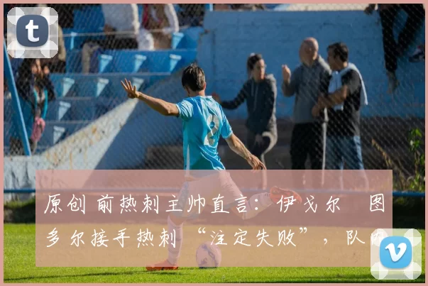 原创 前热刺主帅直言：伊戈尔・图多尔接手热刺 “注定失败”，队内氛围 “ toxic 至极”