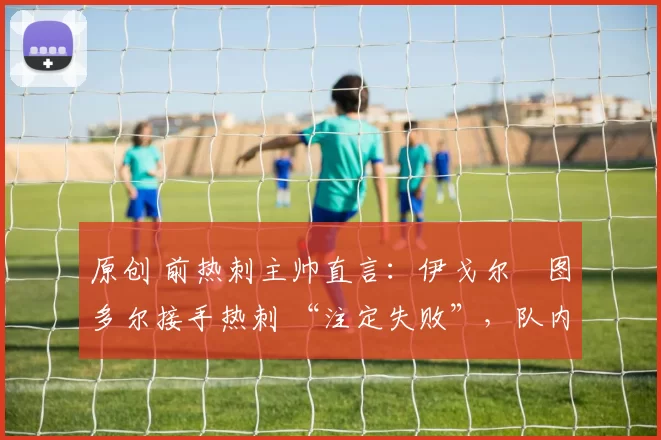 原创 前热刺主帅直言:伊戈尔・图多尔接手热刺 “注定失败”,队内氛围 “ toxic 至极”