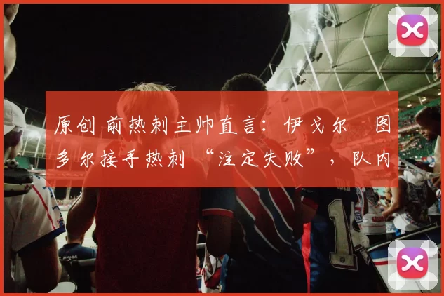 原创 前热刺主帅直言：伊戈尔・图多尔接手热刺 “注定失败”，队内氛围 “ toxic 至极”