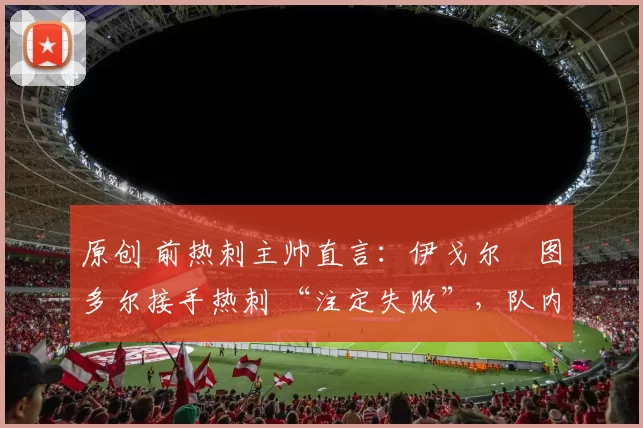 原创 前热刺主帅直言：伊戈尔・图多尔接手热刺 “注定失败”，队内氛围 “ toxic 至极”