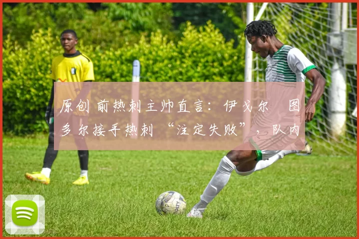 原创 前热刺主帅直言:伊戈尔・图多尔接手热刺 “注定失败”,队内氛围 “ toxic 至极”