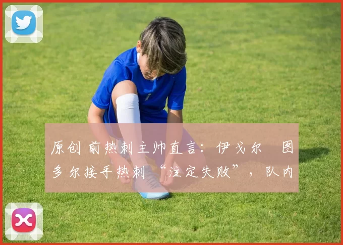 原创 前热刺主帅直言:伊戈尔・图多尔接手热刺 “注定失败”,队内氛围 “ toxic 至极”