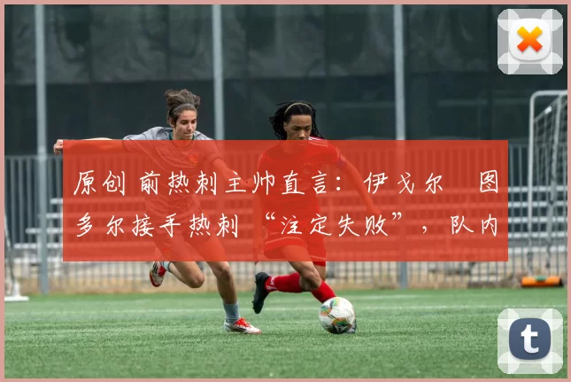 原创 前热刺主帅直言:伊戈尔・图多尔接手热刺 “注定失败”,队内氛围 “ toxic 至极”