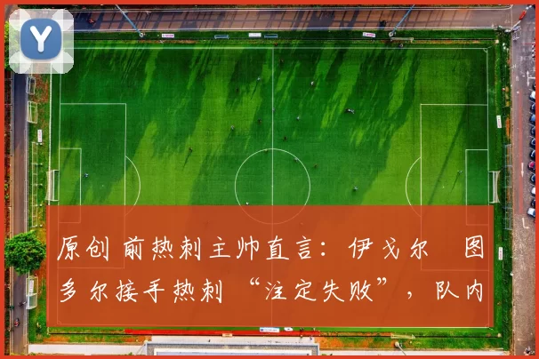 原创 前热刺主帅直言:伊戈尔・图多尔接手热刺 “注定失败”,队内氛围 “ toxic 至极”